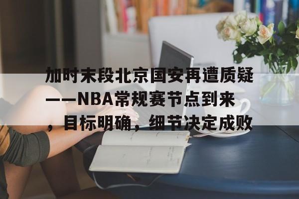开云网站 -加时末段北京国安再遭质疑——NBA常规赛节点到来，目标明确，细节决定成败的简单介绍